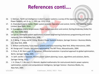 References conti….
16. S. Rahinan, “Artiﬁ cial intelligence in electric power systems a survey of the Japanese industry,” IEEE Trans.
Power Systems, vol. 8, no. 3, 1993, pp. 1211–1218.
17. A. Chakrabarti and S. Halder, Power system analysis: Operation and control, 3rd Ed., PHI Learning Private
Limited, New Delhi, 2010.
18. S. Sivanagaraju and G. Screenivasan, Power system operation and control, Dorling Kindersley (India) Pvt.
Ltd., New Delhi, 2010.
19. Loi Lei Lai, Intelligent system applications in power engineering:Evolutionary programming and neural
networks, John Wiley,New York, 1998.
20. X.-F. Wang, Y. Song, and M. Irving, Modern Power Systems Analysis, Springer Science + Business Media,
LLC, New York, 2008.
21. S. William and Buckley, Fuzzy expert systems and fuzzy reasoning, New York, Wiley-Interscience, 2005.
22. M. Dorigo and T. Stutzle, Ant colony optimization, The MIT Press, Massachusetts, 2004.
23. K. Price, R. M. Storn and J. A. Lampinen, Differential evolution: A practical approach to global optimization,
Berlin, Springer-Verlag, 2005.
24. H. Seiﬁ and M. S. Sepasian, Electric power system planning: issues, algorithms and solutions, Berlin,
Springer-Verlag, 2011.
25. J. H. Chow, F. F. Wu and J. A. Momoh, Applied mathematics for restructured electric power systems:
optimization, control, and computational intelligence, Springer Science + Business Media, Inc,
New York, 2005.
5/21/2017 40K.Kathiravan , AP/EEE, TKSCT- Theni
 