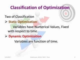 Classification of Optimization
Two of Classification
 Static Optimization
Variables have Numerical Values, Fixed
with respect to time.
 Dynamic Optimization
Variables are function of time.
5/21/2017 K.Kathiravan , AP/EEE, TKSCT- Theni 6
 