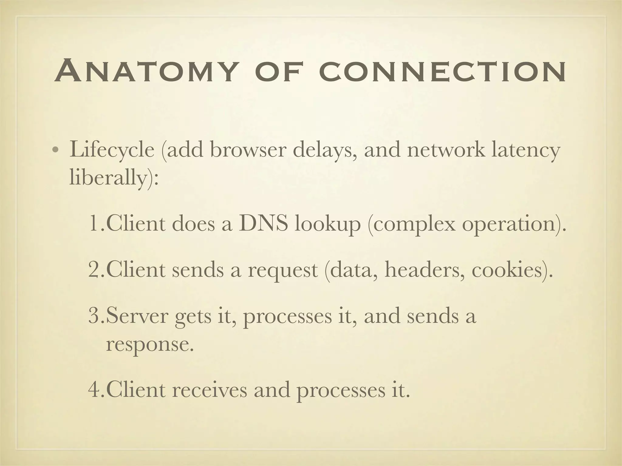 Anatomy of connection
• Lifecycle (add browser delays, and network latency
  liberally):
   1.Client does a DNS lookup (complex operation).
   2.Client sends a request (data, headers, cookies).
   3.Server gets it, processes it, and sends a
     response.
   4.Client receives and processes it.
 
