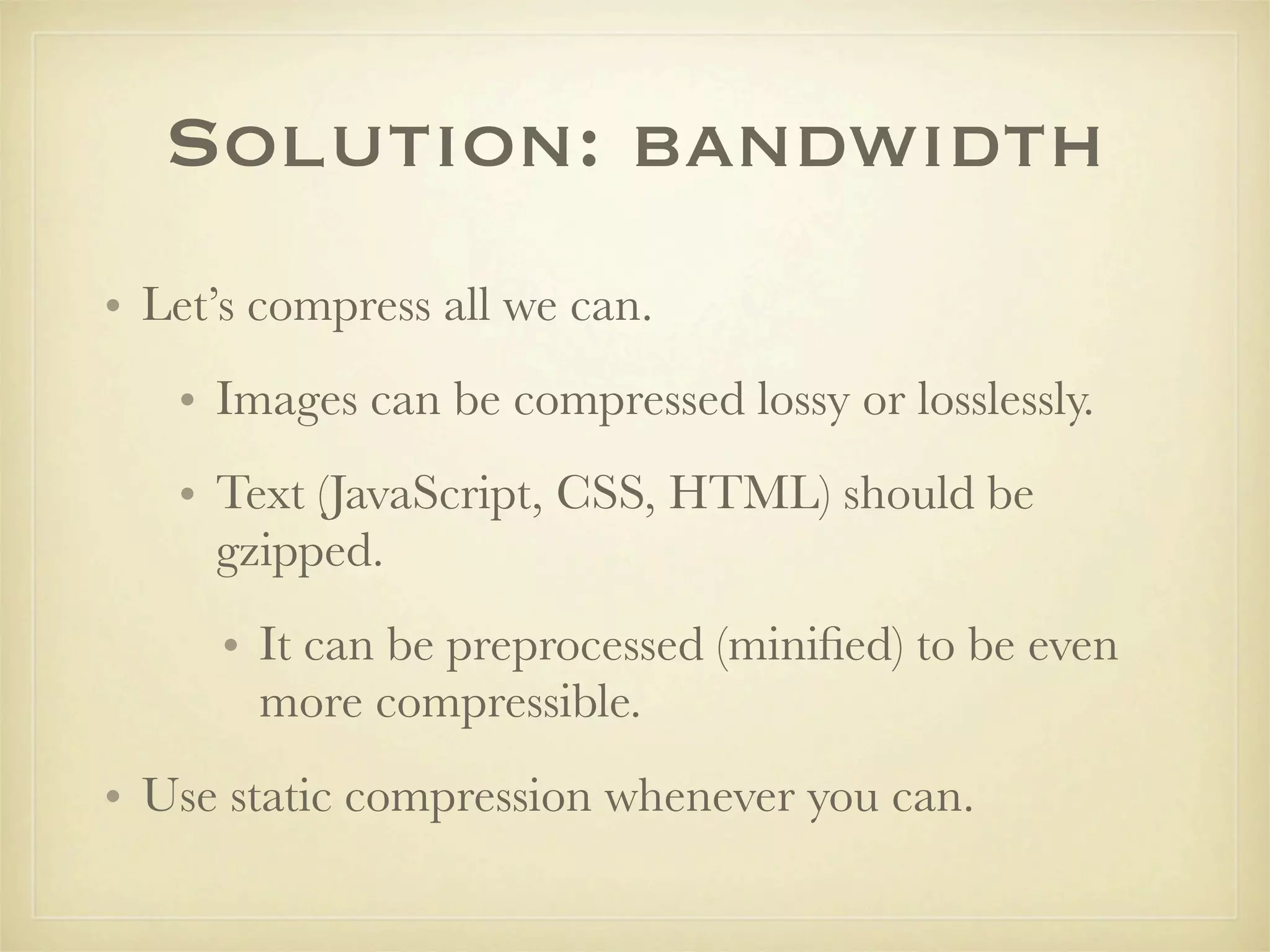 Solution: bandwidth
• Let’s compress all we can.
   • Images can be compressed lossy or losslessly.
   • Text (JavaScript, CSS, HTML) should be
     gzipped.
      • It can be preprocessed (miniﬁed) to be even
        more compressible.
• Use static compression whenever you can.
 