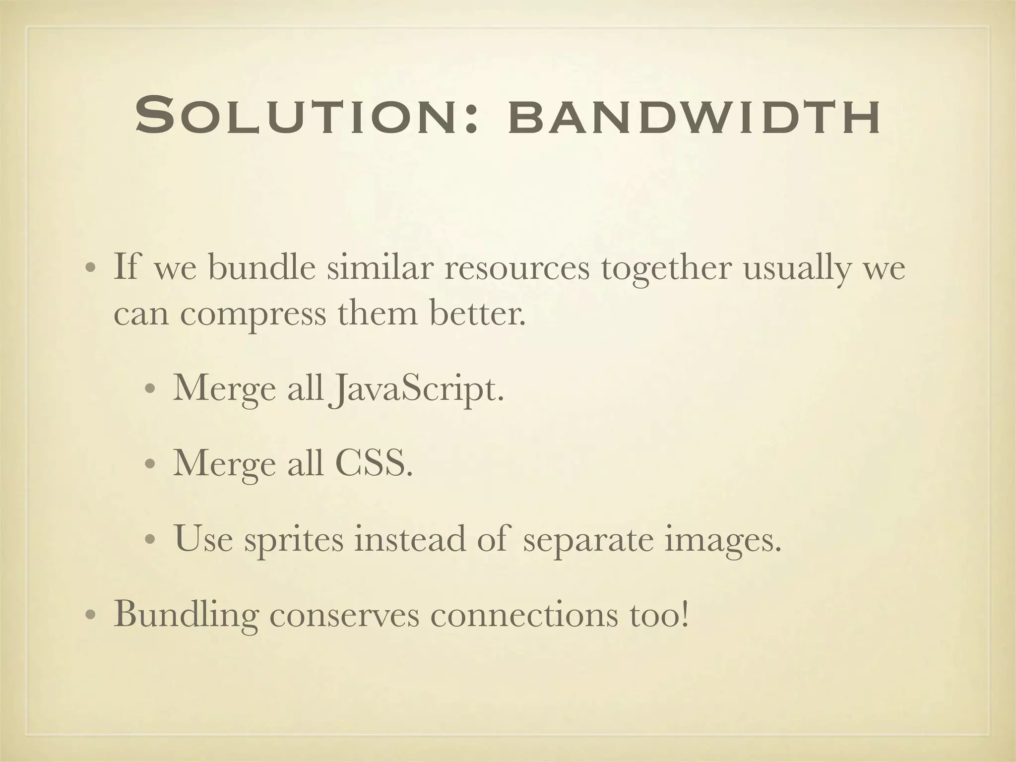 Solution: bandwidth

• If we bundle similar resources together usually we
  can compress them better.
   • Merge all JavaScript.
   • Merge all CSS.
   • Use sprites instead of separate images.
• Bundling conserves connections too!
 