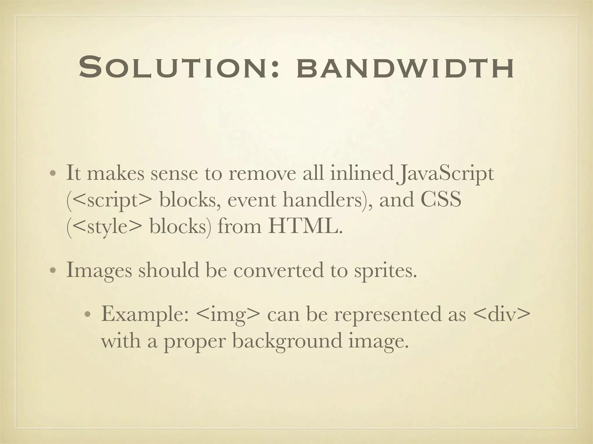 Solution: bandwidth

• It makes sense to remove all inlined JavaScript
  (<script> blocks, event handlers), and CSS
  (<style> blocks) from HTML.
• Images should be converted to sprites.
   • Example: <img> can be represented as <div>
     with a proper background image.
 