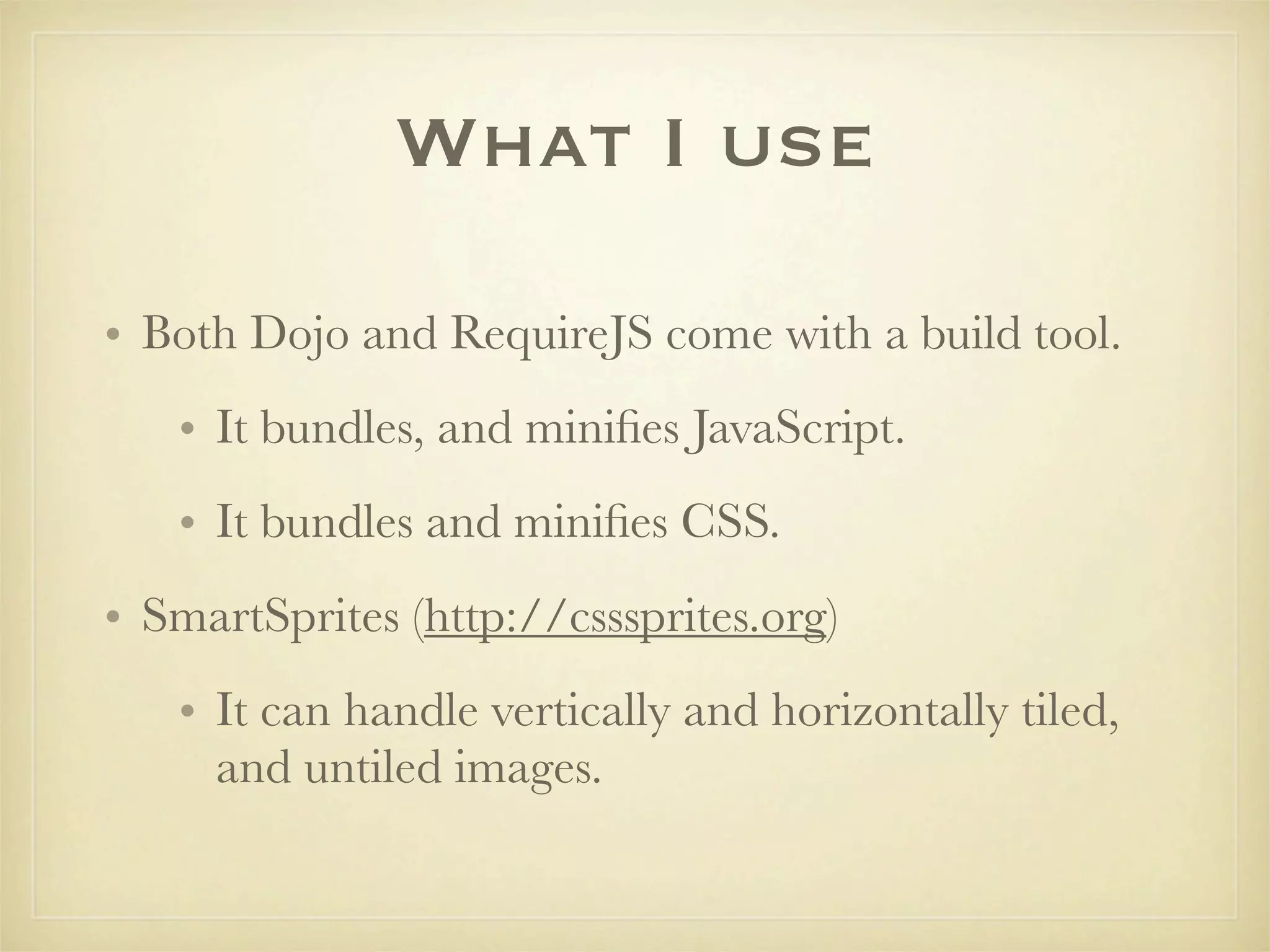 What I use

• Both Dojo and RequireJS come with a build tool.
   • It bundles, and miniﬁes JavaScript.
   • It bundles and miniﬁes CSS.
• SmartSprites (http://csssprites.org)
   • It can handle vertically and horizontally tiled,
     and untiled images.
 