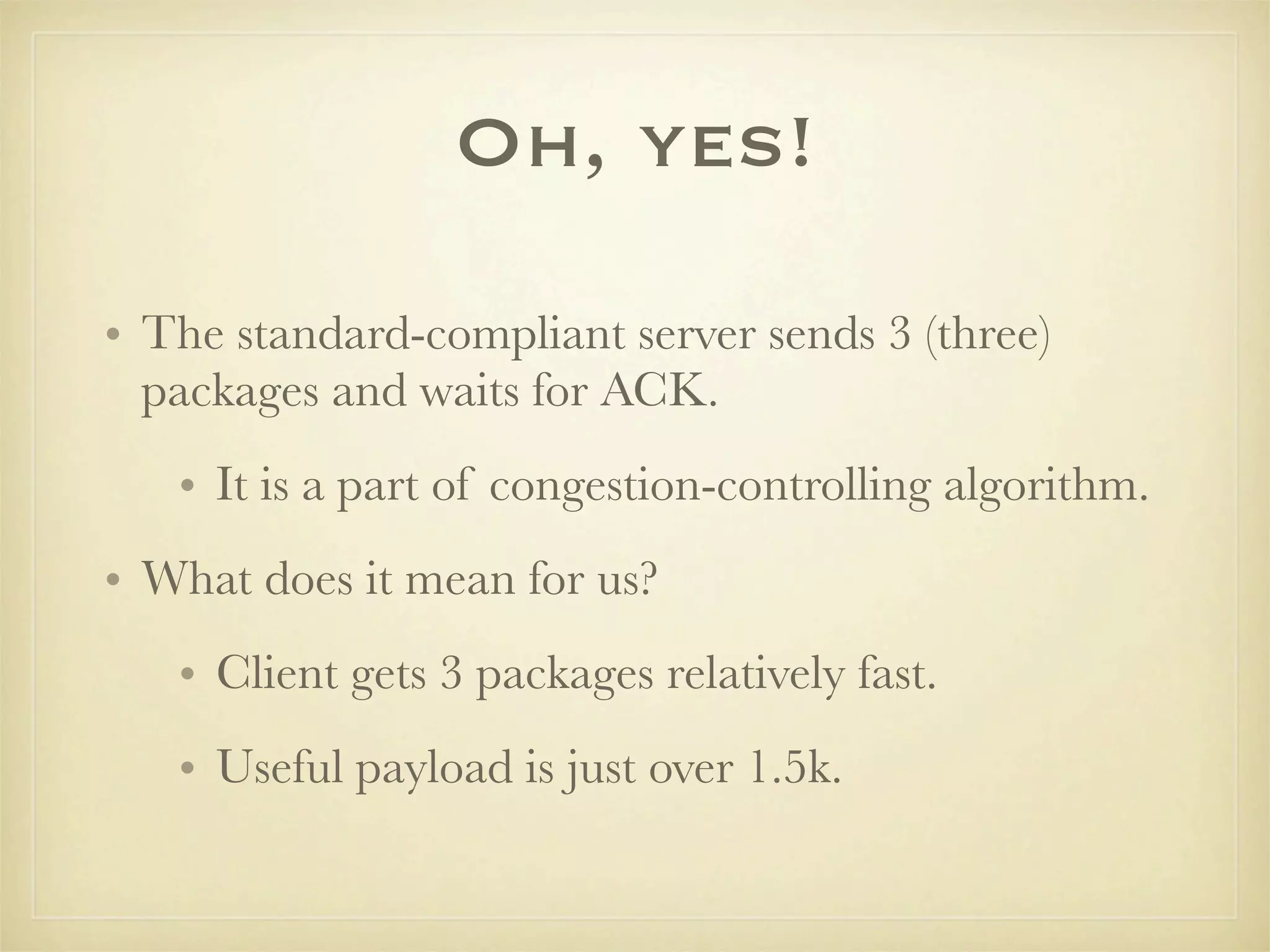 Oh, yes!

• The standard-compliant server sends 3 (three)
  packages and waits for ACK.
   • It is a part of congestion-controlling algorithm.
• What does it mean for us?
   • Client gets 3 packages relatively fast.
   • Useful payload is just over 1.5k.
 
