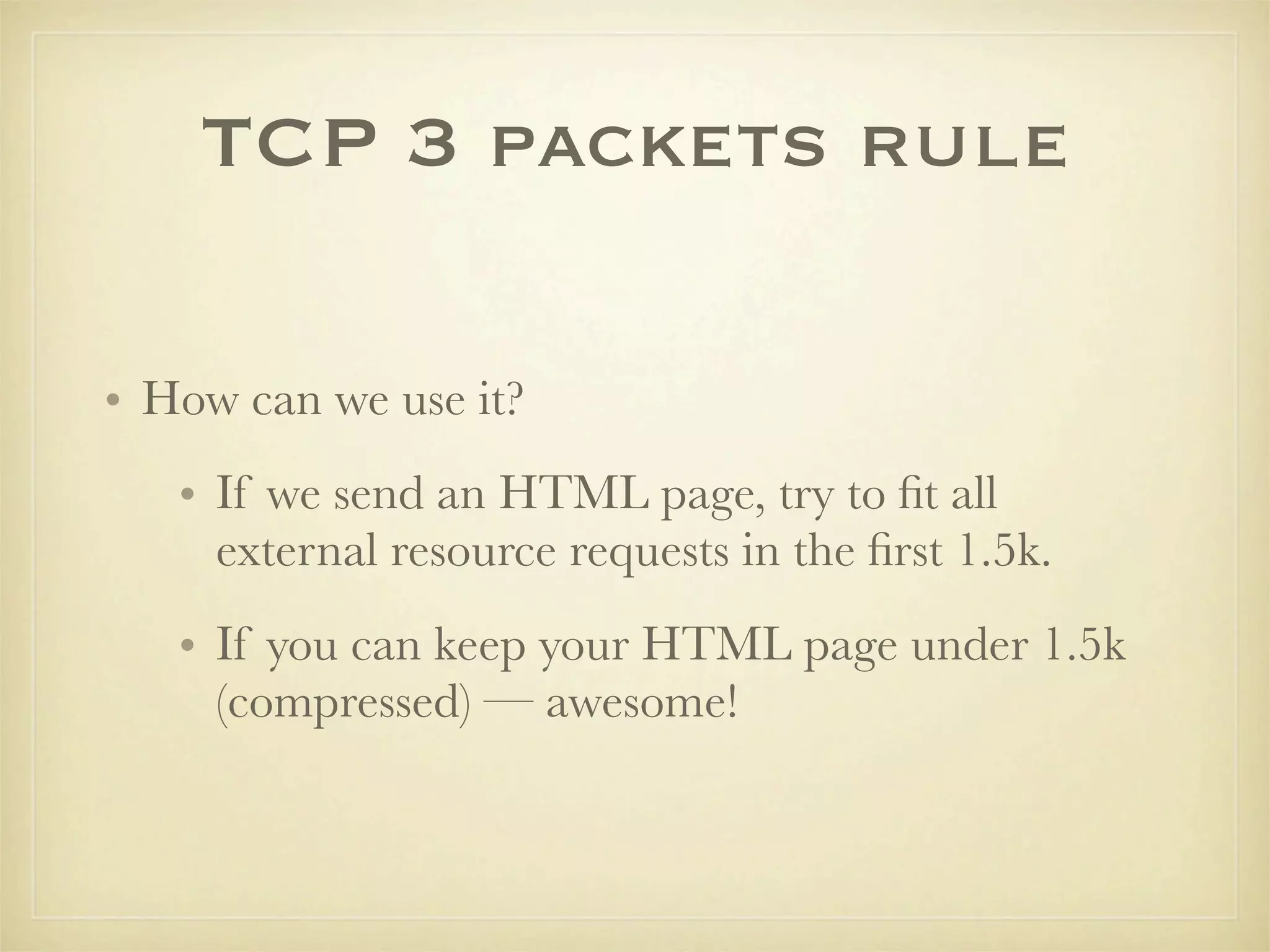 TCP 3 packets rule

• How can we use it?
   • If we send an HTML page, try to ﬁt all
     external resource requests in the ﬁrst 1.5k.
   • If you can keep your HTML page under 1.5k
     (compressed) — awesome!
 