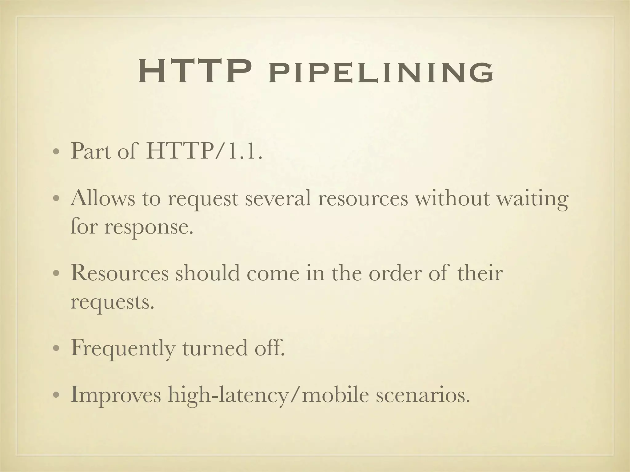 HTTP pipelining
• Part of HTTP/1.1.
• Allows to request several resources without waiting
  for response.
• Resources should come in the order of their
  requests.
• Frequently turned off.
• Improves high-latency/mobile scenarios.
 