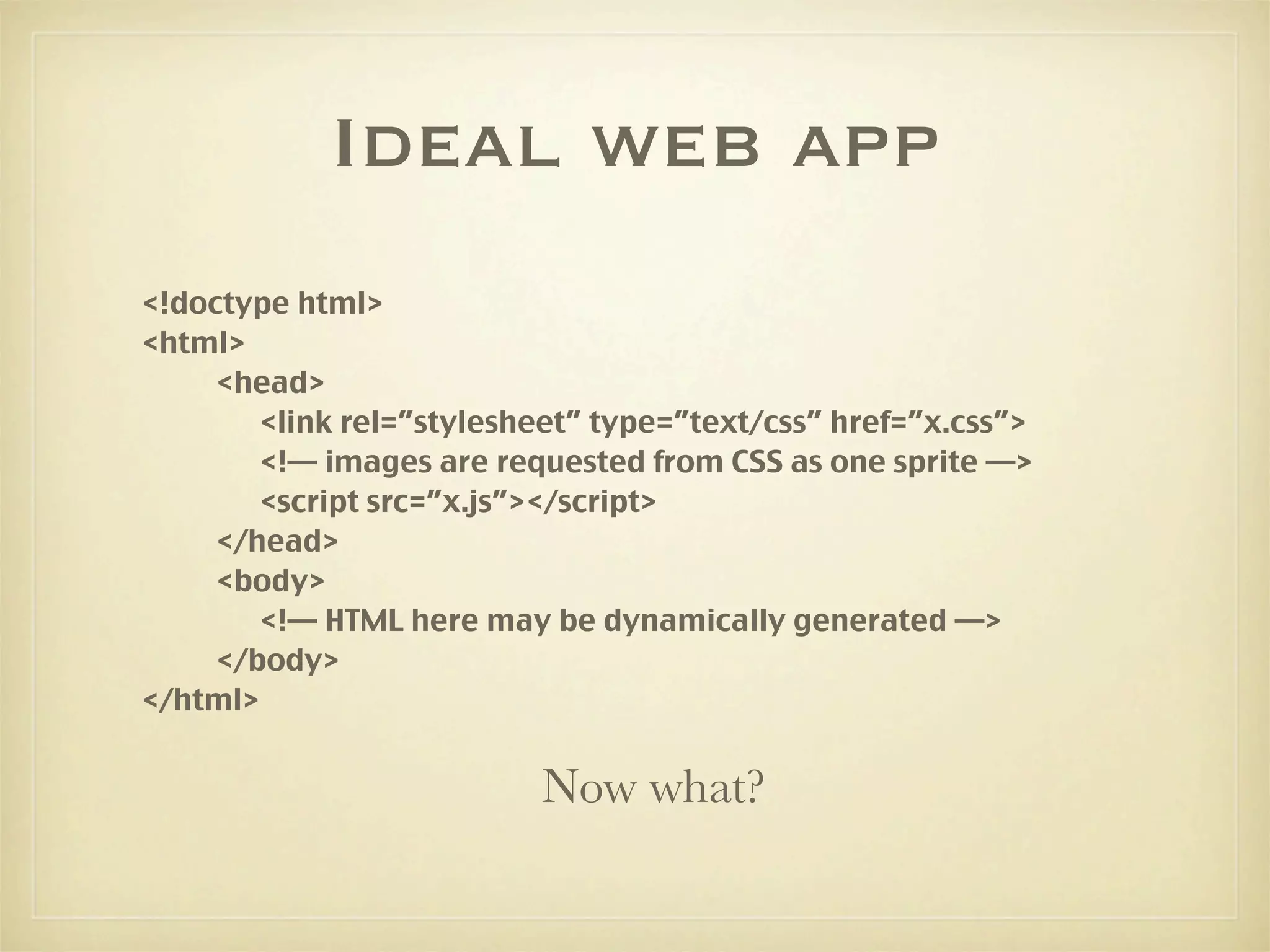 Ideal web app
<!doctype html>
<html>
     <head>
        <link rel=”stylesheet” type=”text/css” href=”x.css”>
        <!— images are requested from CSS as one sprite —>
        <script src=”x.js”></script>
     </head>
     <body>
        <!— HTML here may be dynamically generated —>
     </body>
</html>


                          Now what?
 