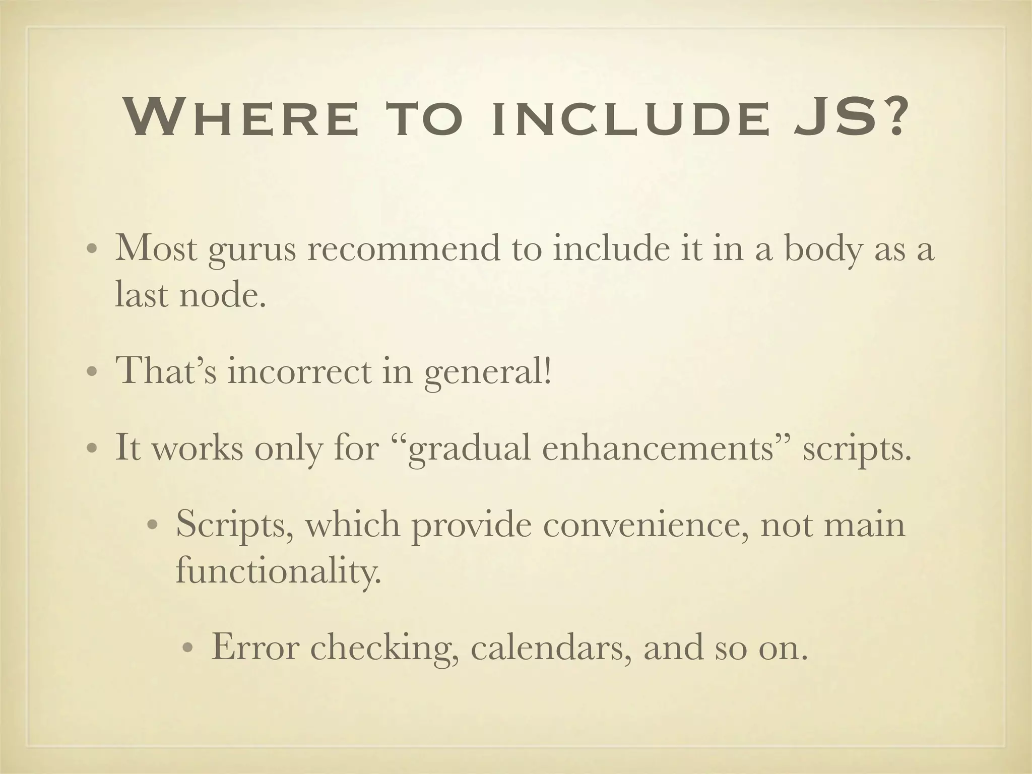 Where to include JS?
• Most gurus recommend to include it in a body as a
  last node.
• That’s incorrect in general!
• It works only for “gradual enhancements” scripts.
   • Scripts, which provide convenience, not main
     functionality.
      • Error checking, calendars, and so on.
 