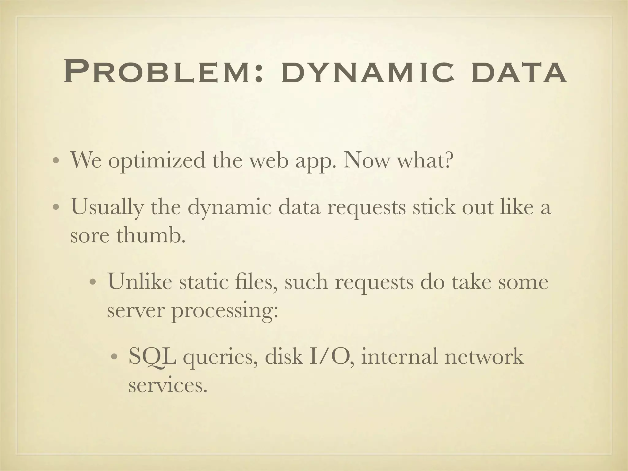 Problem: dynamic data
• We optimized the web app. Now what?
• Usually the dynamic data requests stick out like a
  sore thumb.
   • Unlike static ﬁles, such requests do take some
     server processing:
      • SQL queries, disk I/O, internal network
        services.
 