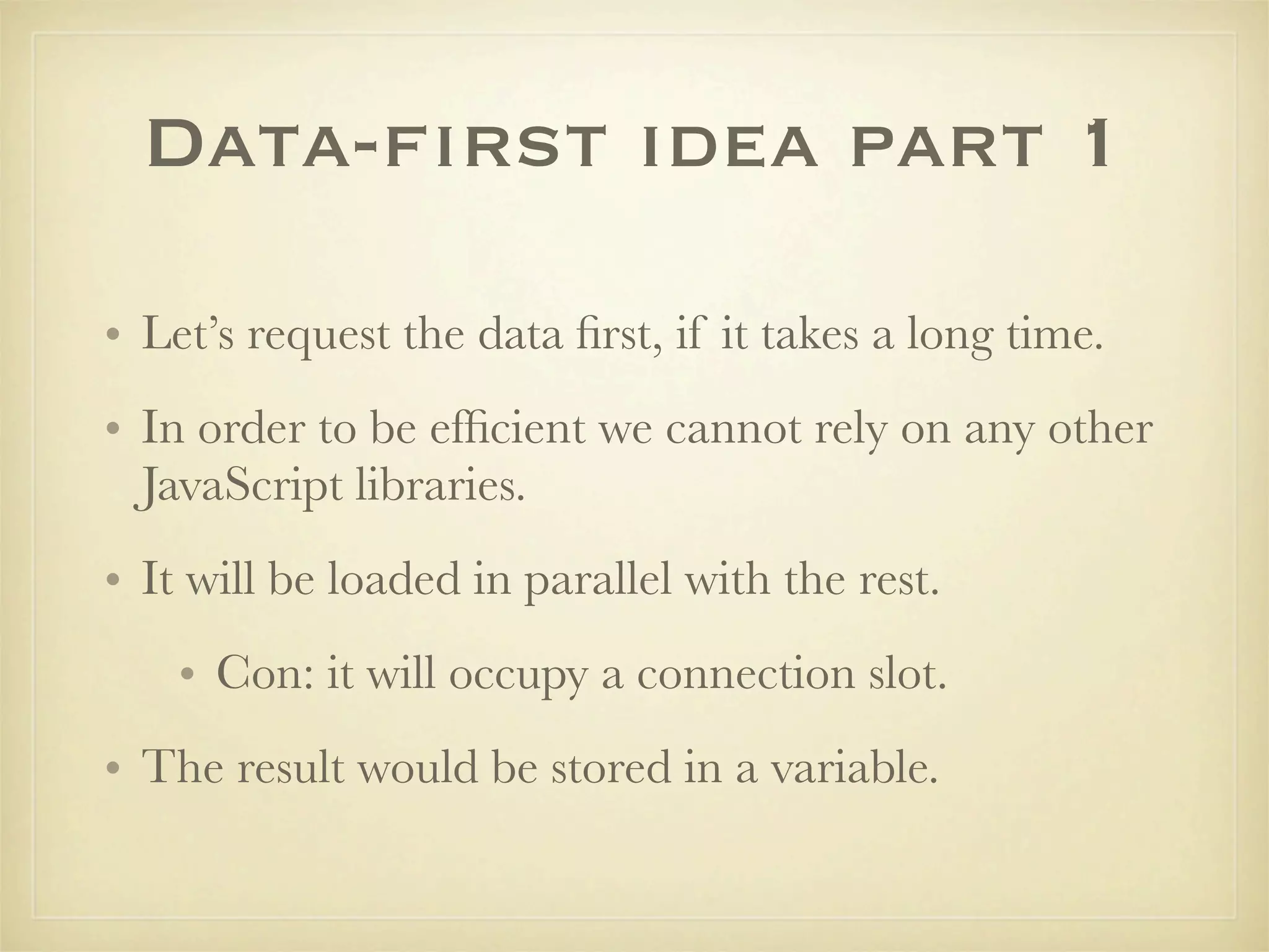 Data-first idea part 1

• Let’s request the data ﬁrst, if it takes a long time.
• In order to be efﬁcient we cannot rely on any other
  JavaScript libraries.
• It will be loaded in parallel with the rest.
    • Con: it will occupy a connection slot.
• The result would be stored in a variable.
 