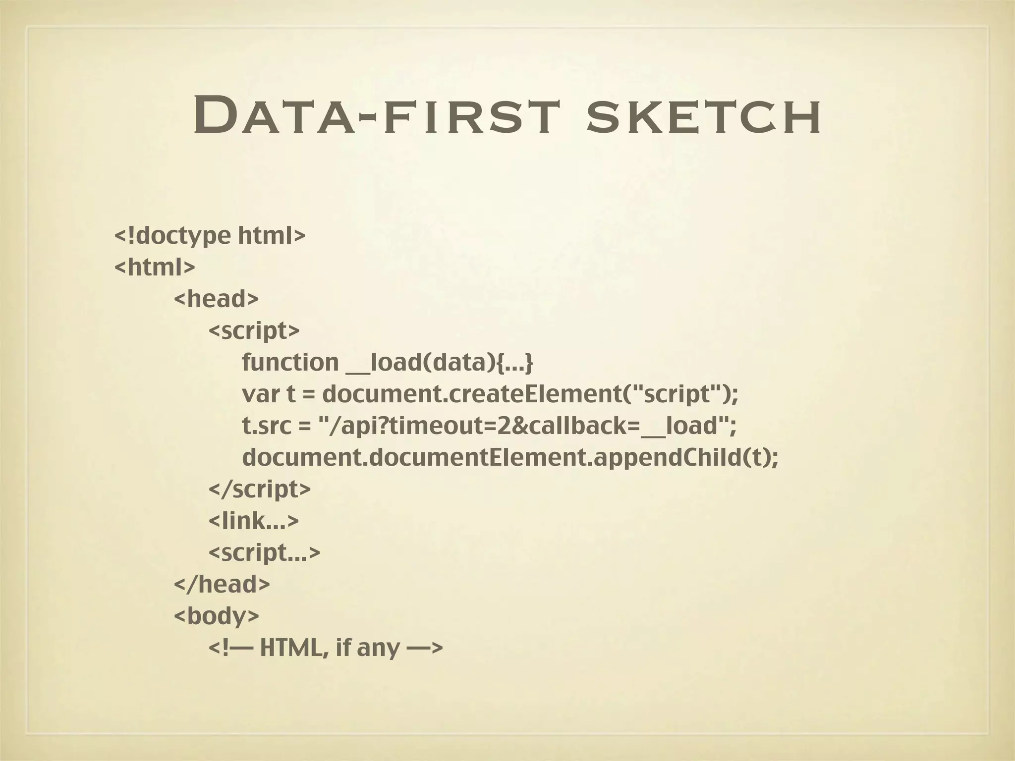 Data-first sketch
<!doctype html>
<html>
     <head>
        <script>
           function __load(data){...}
           var t = document.createElement("script");
           t.src = "/api?timeout=2&callback=__load";
           document.documentElement.appendChild(t);
        </script>
        <link...>
        <script...>
     </head>
     <body>
        <!— HTML, if any —>
 