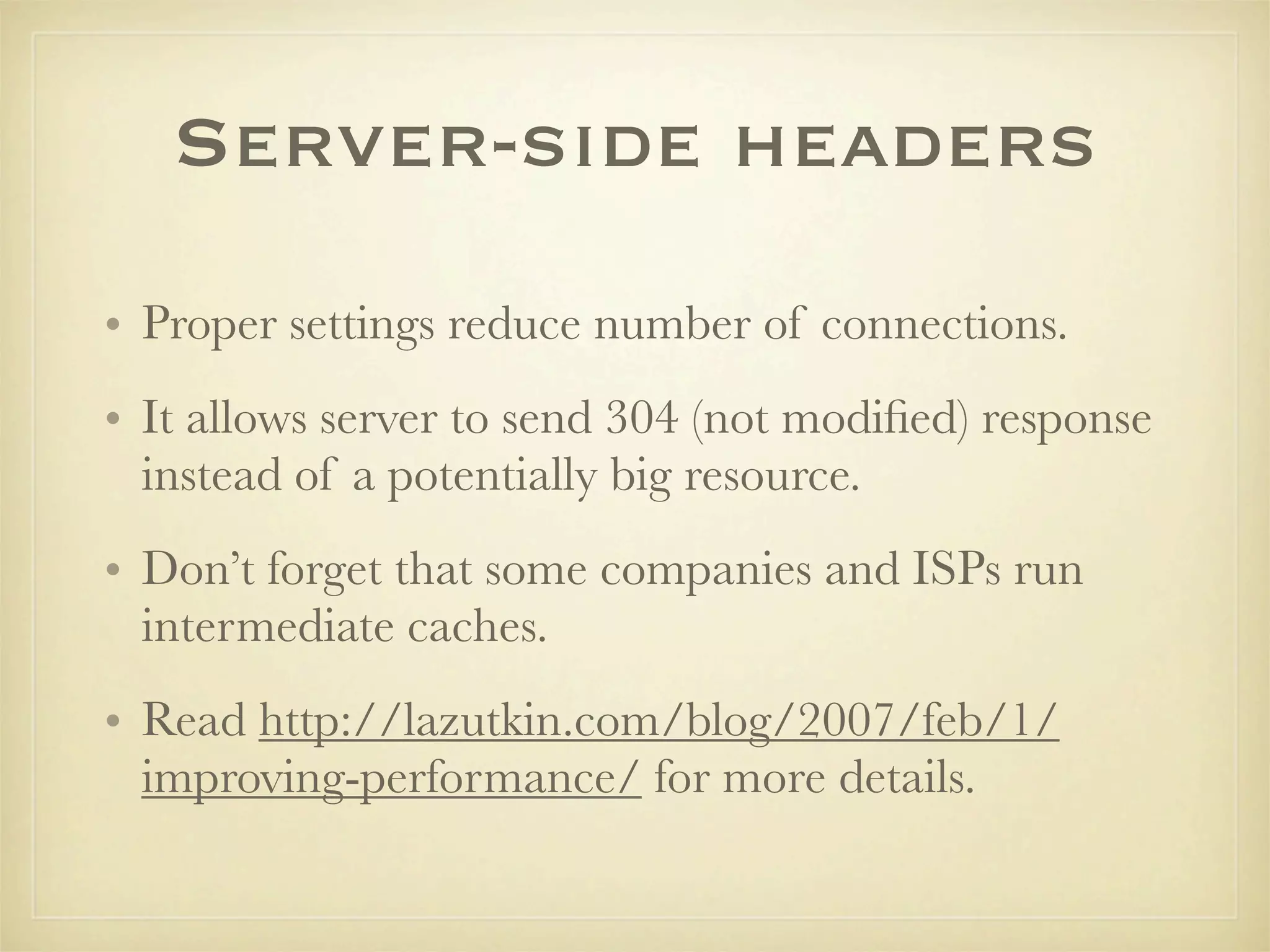 Server-side headers
• Proper settings reduce number of connections.
• It allows server to send 304 (not modiﬁed) response
  instead of a potentially big resource.
• Don’t forget that some companies and ISPs run
  intermediate caches.
• Read http://lazutkin.com/blog/2007/feb/1/
  improving-performance/ for more details.
 