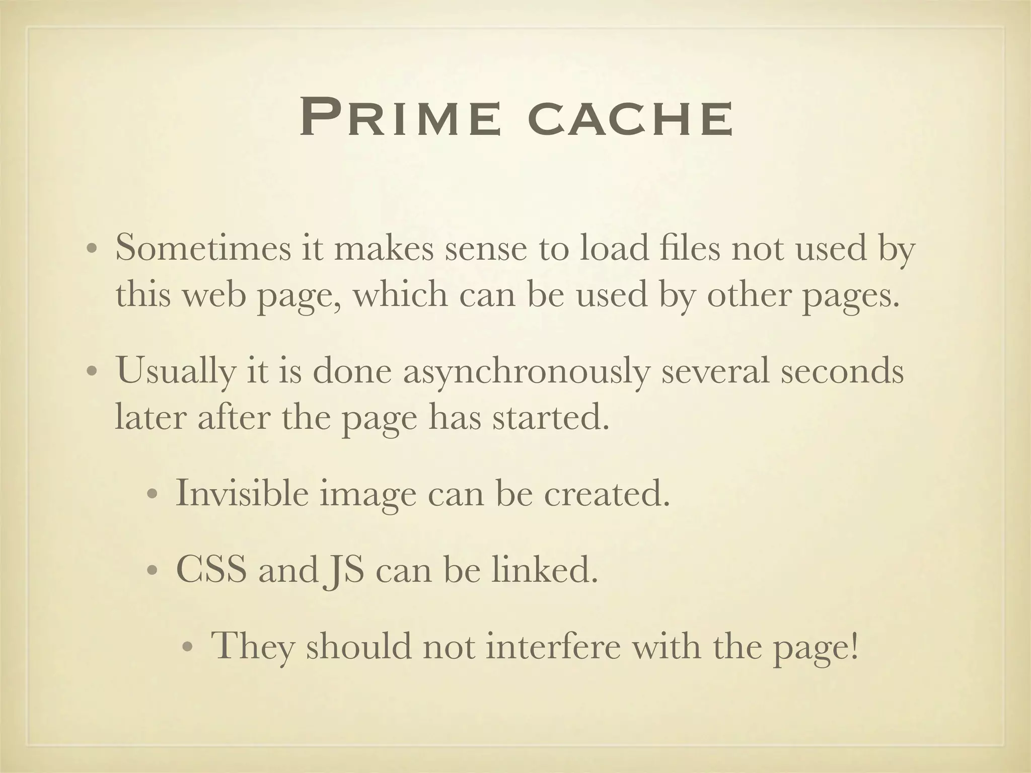 Prime cache
• Sometimes it makes sense to load ﬁles not used by
  this web page, which can be used by other pages.
• Usually it is done asynchronously several seconds
  later after the page has started.
   • Invisible image can be created.
   • CSS and JS can be linked.
     • They should not interfere with the page!
 