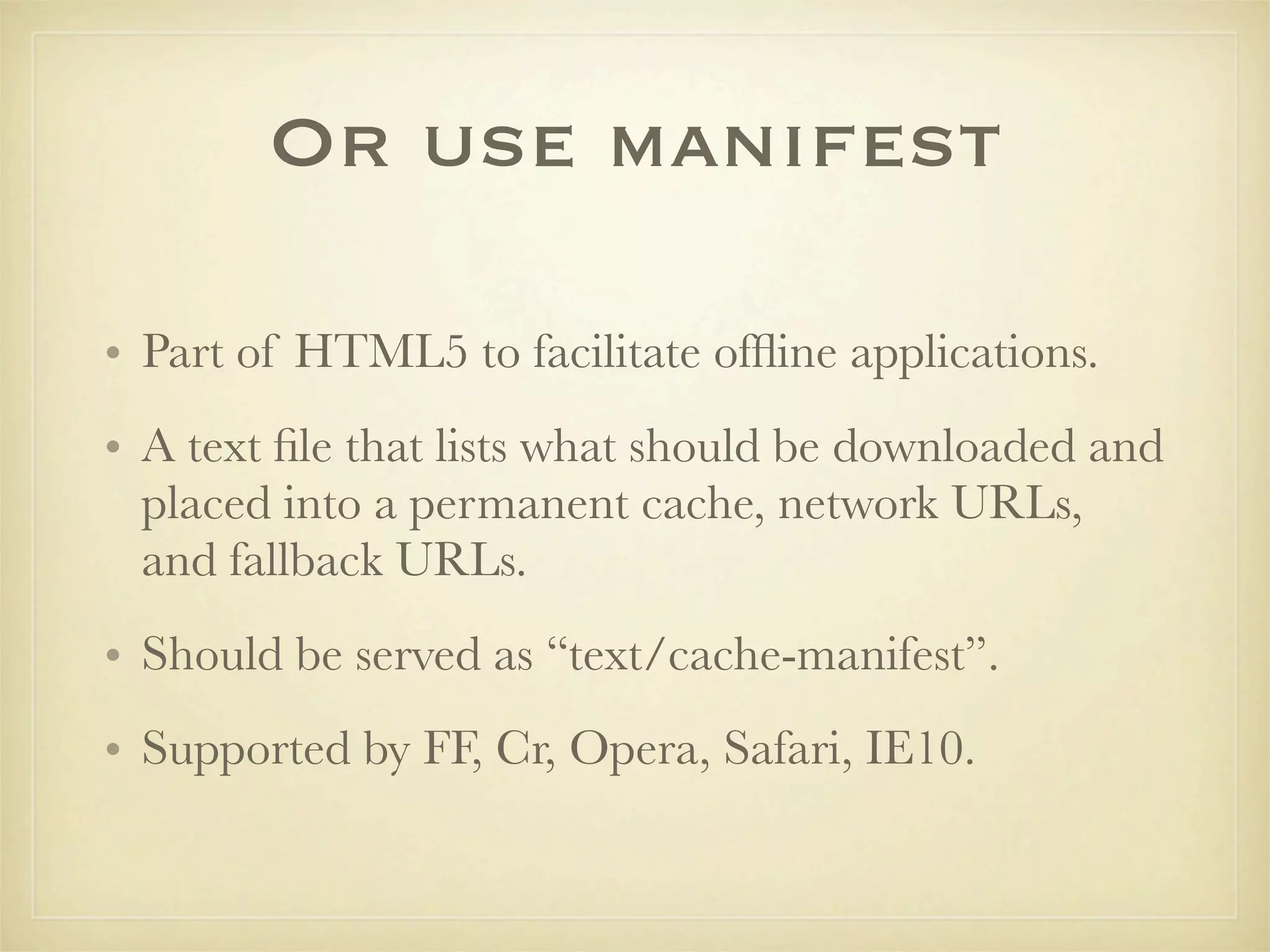 Or use manifest

• Part of HTML5 to facilitate ofﬂine applications.
• A text ﬁle that lists what should be downloaded and
  placed into a permanent cache, network URLs,
  and fallback URLs.
• Should be served as “text/cache-manifest”.
• Supported by FF, Cr, Opera, Safari, IE10.
 