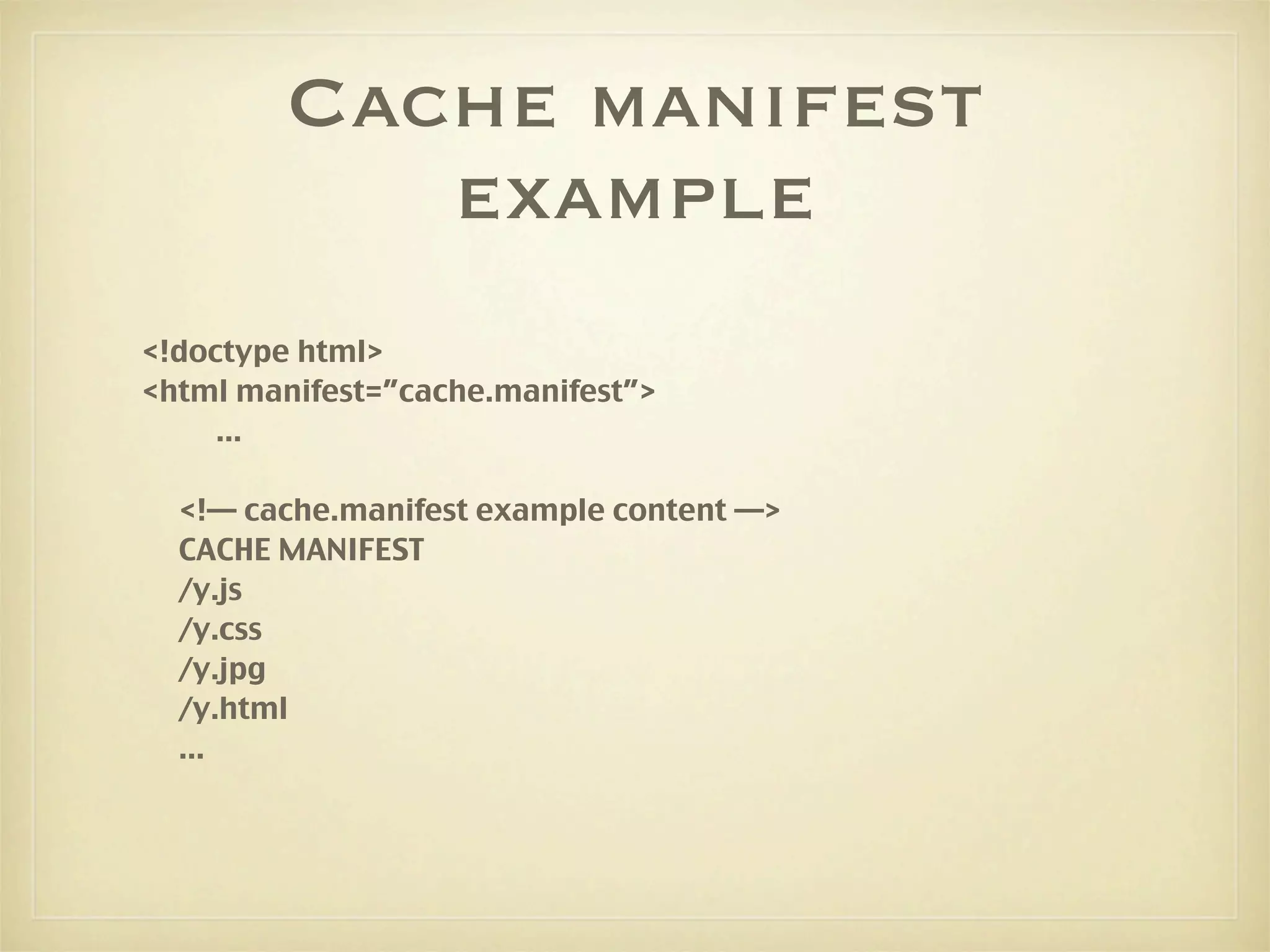 Cache manifest
            example
<!doctype html>
<html manifest=”cache.manifest”>
     ...

  <!— cache.manifest example content —>
  CACHE MANIFEST
  /y.js
  /y.css
  /y.jpg
  /y.html
  ...
 
