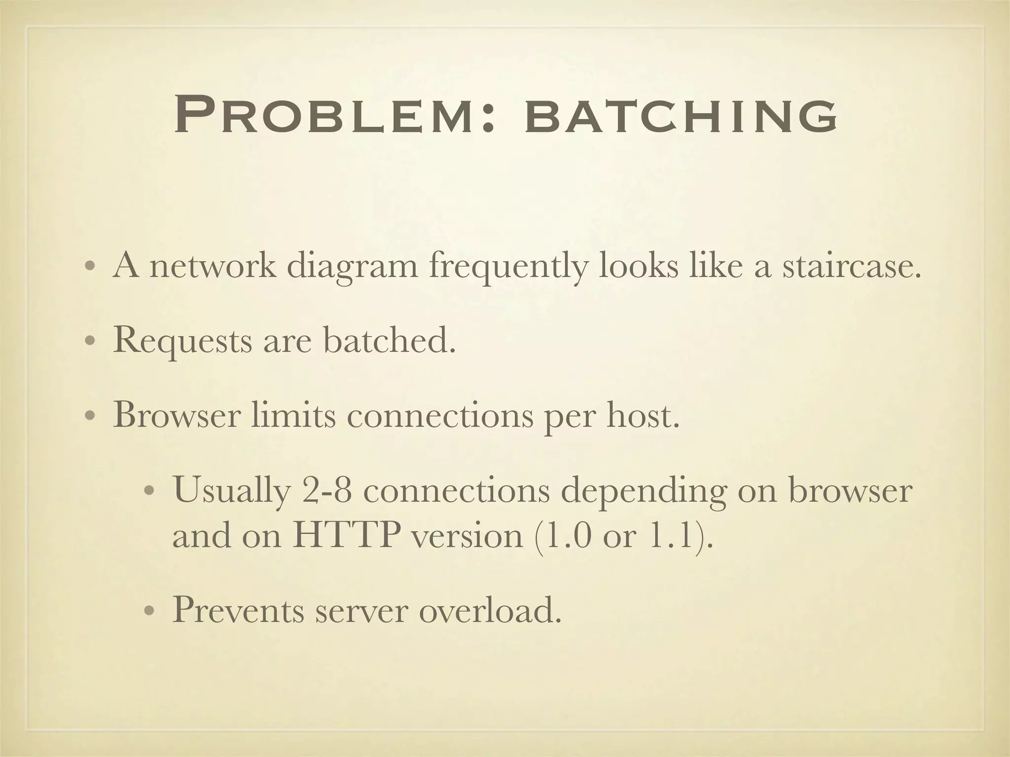 Problem: batching

• A network diagram frequently looks like a staircase.
• Requests are batched.
• Browser limits connections per host.
   • Usually 2-8 connections depending on browser
     and on HTTP version (1.0 or 1.1).
   • Prevents server overload.
 