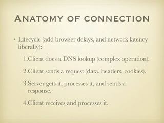 Anatomy of connection
• Lifecycle (add browser delays, and network latency
  liberally):
   1.Client does a DNS lookup (complex operation).
   2.Client sends a request (data, headers, cookies).
   3.Server gets it, processes it, and sends a
     response.
   4.Client receives and processes it.
 