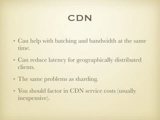 CDN
• Can help with batching and bandwidth at the same
  time.
• Can reduce latency for geographically distributed
  clients.
• The same problems as sharding.
• You should factor in CDN service costs (usually
  inexpensive).
 