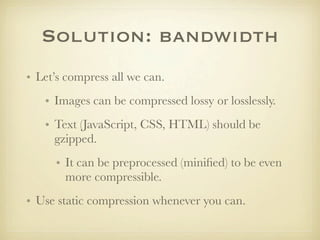 Solution: bandwidth
• Let’s compress all we can.
   • Images can be compressed lossy or losslessly.
   • Text (JavaScript, CSS, HTML) should be
     gzipped.
      • It can be preprocessed (miniﬁed) to be even
        more compressible.
• Use static compression whenever you can.
 