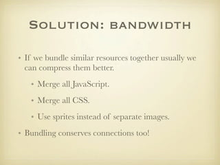 Solution: bandwidth

• If we bundle similar resources together usually we
  can compress them better.
   • Merge all JavaScript.
   • Merge all CSS.
   • Use sprites instead of separate images.
• Bundling conserves connections too!
 