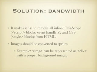 Solution: bandwidth

• It makes sense to remove all inlined JavaScript
  (<script> blocks, event handlers), and CSS
  (<style> blocks) from HTML.
• Images should be converted to sprites.
   • Example: <img> can be represented as <div>
     with a proper background image.
 