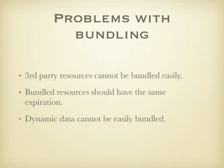 Problems with
           bundling

• 3rd party resources cannot be bundled easily.
• Bundled resources should have the same
  expiration.
• Dynamic data cannot be easily bundled.
 