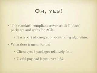 Oh, yes!

• The standard-compliant server sends 3 (three)
  packages and waits for ACK.
   • It is a part of congestion-controlling algorithm.
• What does it mean for us?
   • Client gets 3 packages relatively fast.
   • Useful payload is just over 1.5k.
 