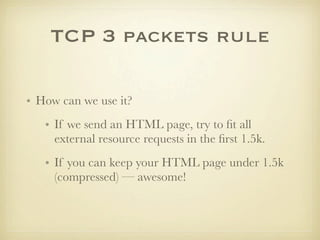 TCP 3 packets rule

• How can we use it?
   • If we send an HTML page, try to ﬁt all
     external resource requests in the ﬁrst 1.5k.
   • If you can keep your HTML page under 1.5k
     (compressed) — awesome!
 