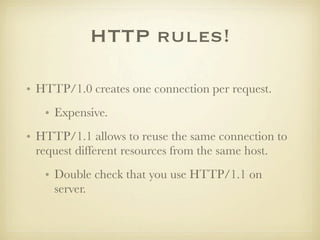HTTP rules!

• HTTP/1.0 creates one connection per request.
   • Expensive.
• HTTP/1.1 allows to reuse the same connection to
  request different resources from the same host.
   • Double check that you use HTTP/1.1 on
     server.
 