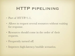 HTTP pipelining
• Part of HTTP/1.1.
• Allows to request several resources without waiting
  for response.
• Resources should come in the order of their
  requests.
• Frequently turned off.
• Improves high-latency/mobile scenarios.
 