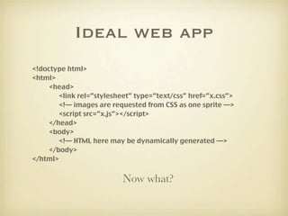 Ideal web app
<!doctype html>
<html>
     <head>
        <link rel=”stylesheet” type=”text/css” href=”x.css”>
        <!— images are requested from CSS as one sprite —>
        <script src=”x.js”></script>
     </head>
     <body>
        <!— HTML here may be dynamically generated —>
     </body>
</html>


                          Now what?
 