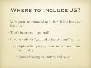 Where to include JS?
• Most gurus recommend to include it in a body as a
  last node.
• That’s incorrect in general!
• It works only for “gradual enhancements” scripts.
   • Scripts, which provide convenience, not main
     functionality.
      • Error checking, calendars, and so on.
 
