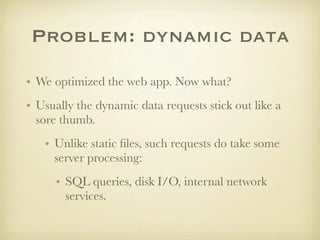 Problem: dynamic data
• We optimized the web app. Now what?
• Usually the dynamic data requests stick out like a
  sore thumb.
   • Unlike static ﬁles, such requests do take some
     server processing:
      • SQL queries, disk I/O, internal network
        services.
 