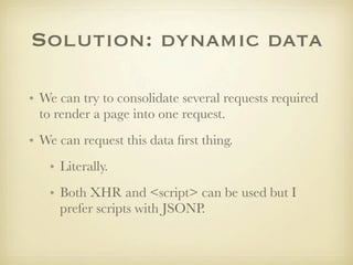 Solution: dynamic data

• We can try to consolidate several requests required
  to render a page into one request.
• We can request this data ﬁrst thing.
   • Literally.
   • Both XHR and <script> can be used but I
     prefer scripts with JSONP.
 