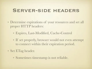 Server-side headers
• Determine expirations of your resources and set all
  proper HTTP headers:
   • Expires, Last-Modiﬁed, Cache-Control
   • If set properly, browser would not even attempt
     to connect within their expiration period.
• Set ETag header.
   • Sometimes timestamp is not reliable.
 