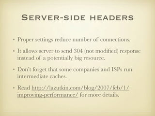 Server-side headers
• Proper settings reduce number of connections.
• It allows server to send 304 (not modiﬁed) response
  instead of a potentially big resource.
• Don’t forget that some companies and ISPs run
  intermediate caches.
• Read http://lazutkin.com/blog/2007/feb/1/
  improving-performance/ for more details.
 
