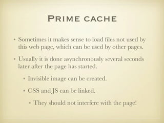 Prime cache
• Sometimes it makes sense to load ﬁles not used by
  this web page, which can be used by other pages.
• Usually it is done asynchronously several seconds
  later after the page has started.
   • Invisible image can be created.
   • CSS and JS can be linked.
     • They should not interfere with the page!
 