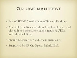 Or use manifest

• Part of HTML5 to facilitate ofﬂine applications.
• A text ﬁle that lists what should be downloaded and
  placed into a permanent cache, network URLs,
  and fallback URLs.
• Should be served as “text/cache-manifest”.
• Supported by FF, Cr, Opera, Safari, IE10.
 