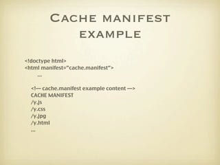 Cache manifest
            example
<!doctype html>
<html manifest=”cache.manifest”>
     ...

  <!— cache.manifest example content —>
  CACHE MANIFEST
  /y.js
  /y.css
  /y.jpg
  /y.html
  ...
 