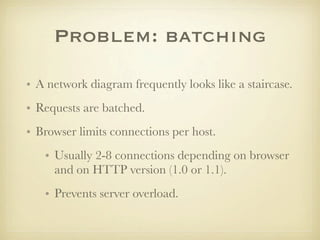 Problem: batching

• A network diagram frequently looks like a staircase.
• Requests are batched.
• Browser limits connections per host.
   • Usually 2-8 connections depending on browser
     and on HTTP version (1.0 or 1.1).
   • Prevents server overload.
 
