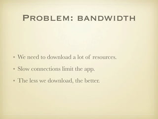 Problem: bandwidth


• We need to download a lot of resources.
• Slow connections limit the app.
• The less we download, the better.
 