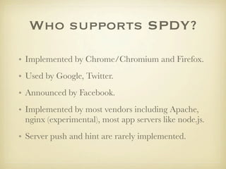 Who supports SPDY?

• Implemented by Chrome/Chromium and Firefox.
• Used by Google, Twitter.
• Announced by Facebook.
• Implemented by most vendors including Apache,
  nginx (experimental), most app servers like node.js.
• Server push and hint are rarely implemented.
 