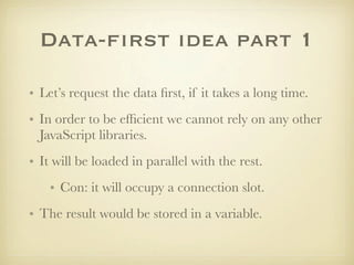 Data-first idea part 1

• Let’s request the data ﬁrst, if it takes a long time.
• In order to be efﬁcient we cannot rely on any other
  JavaScript libraries.
• It will be loaded in parallel with the rest.
    • Con: it will occupy a connection slot.
• The result would be stored in a variable.
 
