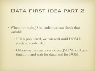 Data-first idea part 2

• When our main JS is loaded we can check that
  variable.
   • If it is populated, we can wait until DOM is
     ready to render data.
   • Otherwise we can override our JSONP callback
     function, and wait for data, and for DOM.
 