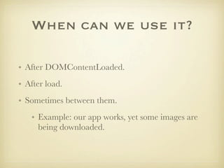 When can we use it?

• After DOMContentLoaded.
• After load.
• Sometimes between them.
   • Example: our app works, yet some images are
     being downloaded.
 