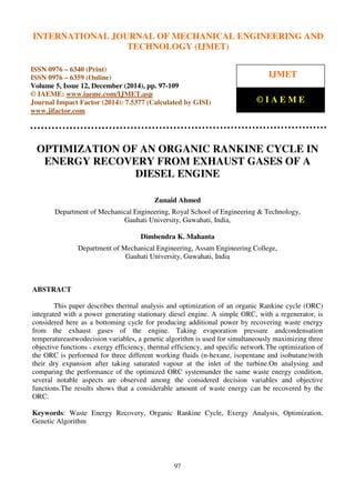 International Journal of Mechanical Engineering and Technology (IJMET), ISSN 0976 – 6340(Print),
ISSN 0976 – 6359(Online), Volume 5, Issue 12, December (2014), pp. 97-109 © IAEME
97
OPTIMIZATION OF AN ORGANIC RANKINE CYCLE IN
ENERGY RECOVERY FROM EXHAUST GASES OF A
DIESEL ENGINE
Zunaid Ahmed
Department of Mechanical Engineering, Royal School of Engineering & Technology,
Gauhati University, Guwahati, India,
Dimbendra K. Mahanta
Department of Mechanical Engineering, Assam Engineering College,
Gauhati University, Guwahati, India
ABSTRACT
This paper describes thermal analysis and optimization of an organic Rankine cycle (ORC)
integrated with a power generating stationary diesel engine. A simple ORC, with a regenerator, is
considered here as a bottoming cycle for producing additional power by recovering waste energy
from the exhaust gases of the engine. Taking evaporation pressure andcondensation
temperatureastwodecision variables, a genetic algorithm is used for simultaneously maximizing three
objective functions - exergy efficiency, thermal efficiency, and specific network.The optimization of
the ORC is performed for three different working fluids (n-hexane, isopentane and isobutane)with
their dry expansion after taking saturated vapour at the inlet of the turbine.On analysing and
comparing the performance of the optimized ORC systemunder the same waste energy condition,
several notable aspects are observed among the considered decision variables and objective
functions.The results shows that a considerable amount of waste energy can be recovered by the
ORC.
Keywords: Waste Energy Recovery, Organic Rankine Cycle, Exergy Analysis, Optimization,
Genetic Algorithm
INTERNATIONAL JOURNAL OF MECHANICAL ENGINEERING AND
TECHNOLOGY (IJMET)
ISSN 0976 – 6340 (Print)
ISSN 0976 – 6359 (Online)
Volume 5, Issue 12, December (2014), pp. 97-109
© IAEME: www.iaeme.com/IJMET.asp
Journal Impact Factor (2014): 7.5377 (Calculated by GISI)
www.jifactor.com
IJMET
© I A E M E
 