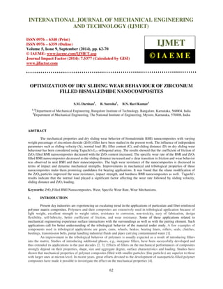 Proceedings of the 2nd
International Conference on Current Trends in Engineering and Management ICCTEM -2014
17 – 19, July 2014, Mysore, Karnataka, India
62
OPTIMIZATION OF DRY SLIDING WEAR BEHAVIOUR OF ZIRCONIUM
FILLED BISMALEIMIDE NANOCOMPOSITES
S.M. Darshan1
, B. Suresha2
, B.N. Ravi Kumar3
1, 3
Department of Mechanical Engineering, Bangalore Institute of Technology, Bangalore, Karnataka, 560004, India
2
Department of Mechanical Engineering, The National Institute of Engineering, Mysore, Karnataka, 570008, India
ABSTRACT
The mechanical properties and dry sliding wear behavior of bismaleimide BMI) nanocomposites with varying
weight percentage of zirconium dioxide (ZrO2) filler have been studied in the present work. The influence of independent
parameters such as sliding velocity (A), normal load (B), filler content (C), and sliding distance (D) on dry sliding wear
behaviour has been considered using Taguchi's L27 orthogonal array. The results showed that the coefficient of friction of
ZrO2 filled BMI nanocomposites decreased with the ZrO2 content increased. The specific wear rate of the BMI and ZrO2
filled BMI nanocomposites decreased as the sliding distance increased and a clear transition in friction and wear behavior
was observed in neat BMI and their nanocomposites. The high wear resistance of the nanocomposites is discussed in
terms of impact and dynamic mechanical strengths. Improvements in mechanical and tribological properties of these
nanocomposites make them promising candidates for bearing applications. It was found that the silane modification of
the ZrO2 particles improved the wear resistance, impact strength, and hardness BMI nanocomposites as well. Taguchi's
results indicate that the normal load played a significant factor affecting the wear rate followed by sliding velocity,
sliding distance and ZrO2 loading.
Keywords: ZrO2 Filled BMI Nanocomposites, Wear, Specific Wear Rate, Wear Mechanisms.
1. INTRODUCTION
Present day industries are experiencing an escalating trend in the applications of particulate and fiber reinforced
polymer matrix composites. Polymers and their composites are extensively used in tribological application because of
light weight, excellent strength to weight ratios, resistance to corrosion, non-toxicity, easy of fabrication, design
flexibility, self-lubricity, better coefficient of friction, and wear resistance. Some of these applications related to
mechanical engineering experience surface interactions with the surroundings as well as with the pairing element. Such
applications call for better understanding of the tribological behavior of the material under study. A few examples of
components used in tribological applications are gears, cams, wheels, brakes, bearing liners, rollers, seals, clutches,
bushings, transmission belts, pump handling industrial fluids and pipes carrying contaminated water [1].
An improvement in the tribological behavior of polymers is usually expected as a result of introducing fillers
into the matrix. Studies of introducing additional phases, e.g., inorganic fillers, have been successfully developed and
thus extended its applications in the past decades [2, 3]. Effects of fillers on the mechanical performances of composites
strongly depend on their properties, shape, size and aggregate degree, surface characteristics and loading. Studies have
shown that mechanical properties of polymer composites filled with smaller particles (fine particles) are superior to those
with larger ones at micron level. In recent years, great efforts devoted to the development of nanoparticle-filled polymer
composites have made it possible to investigate the effect on the mechanical properties [4].
INTERNATIONAL JOURNAL OF MECHANICAL ENGINEERING
AND TECHNOLOGY (IJMET)
ISSN 0976 – 6340 (Print)
ISSN 0976 – 6359 (Online)
Volume 5, Issue 9, September (2014), pp. 62-70
© IAEME: www.iaeme.com/IJMET.asp
Journal Impact Factor (2014): 7.5377 (Calculated by GISI)
www.jifactor.com
IJMET
© I A E M E
 