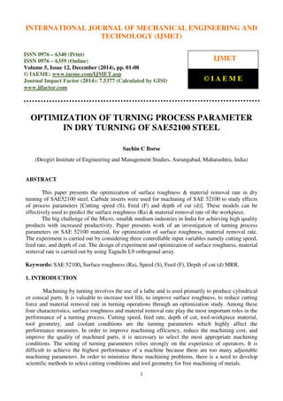 International Journal of Mechanical Engineering and Technology (IJMET), ISSN 0976 – 6340(Print),
ISSN 0976 – 6359(Online), Volume 5, Issue 12, December (2014), pp. 01-08 © IAEME
1
OPTIMIZATION OF TURNING PROCESS PARAMETER
IN DRY TURNING OF SAE52100 STEEL
Sachin C Borse
(Deogiri Institute of Engineering and Management Studies, Aurangabad, Maharashtra, India)
ABSTRACT
This paper presents the optimization of surface roughness & material removal rate in dry
turning of SAE52100 steel. Carbide inserts were used for machining of SAE 52100 to study effects
of process parameters [Cutting speed (S), Feed (F) and depth of cut (d)]. These models can be
effectively used to predict the surface roughness (Ra) & material removal rate of the workpiece.
The big challenge of the Micro, small& medium industries in India for achieving high quality
products with increased productivity. Paper presents work of an investigation of turning process
parameters on SAE 52100 material, for optimization of surface roughness, material removal rate.
The experiment is carried out by considering three controllable input variables namely cutting speed,
feed rate, and depth of cut. The design of experiment and optimization of surface roughness, material
removal rate is carried out by using Taguchi L9 orthogonal array.
Keywords: SAE 52100, Surface roughness (Ra), Speed (S), Feed (F), Depth of cut (d) MRR.
1. INTRODUCTION
Machining by turning involves the use of a lathe and is used primarily to produce cylindrical
or conical parts. It is valuable to increase tool life, to improve surface roughness, to reduce cutting
force and material removal rate in turning operations through an optimization study. Among these
four characteristics, surface roughness and material removal rate play the most important roles in the
performance of a turning process. Cutting speed, feed rate, depth of cut, tool-workpiece material,
tool geometry, and coolant conditions are the turning parameters which highly affect the
performance measures. In order to improve machining efficiency, reduce the machining cost, and
improve the quality of machined parts, it is necessary to select the most appropriate machining
conditions. The setting of turning parameters relies strongly on the experience of operators. It is
difficult to achieve the highest performance of a machine because there are too many adjustable
machining parameters. In order to minimize these machining problems, there is a need to develop
scientific methods to select cutting conditions and tool geometry for free machining of metals.
INTERNATIONAL JOURNAL OF MECHANICAL ENGINEERING AND
TECHNOLOGY (IJMET)
ISSN 0976 – 6340 (Print)
ISSN 0976 – 6359 (Online)
Volume 5, Issue 12, December (2014), pp. 01-08
© IAEME: www.iaeme.com/IJMET.asp
Journal Impact Factor (2014): 7.5377 (Calculated by GISI)
www.jifactor.com
IJMET
© I A E M E
 