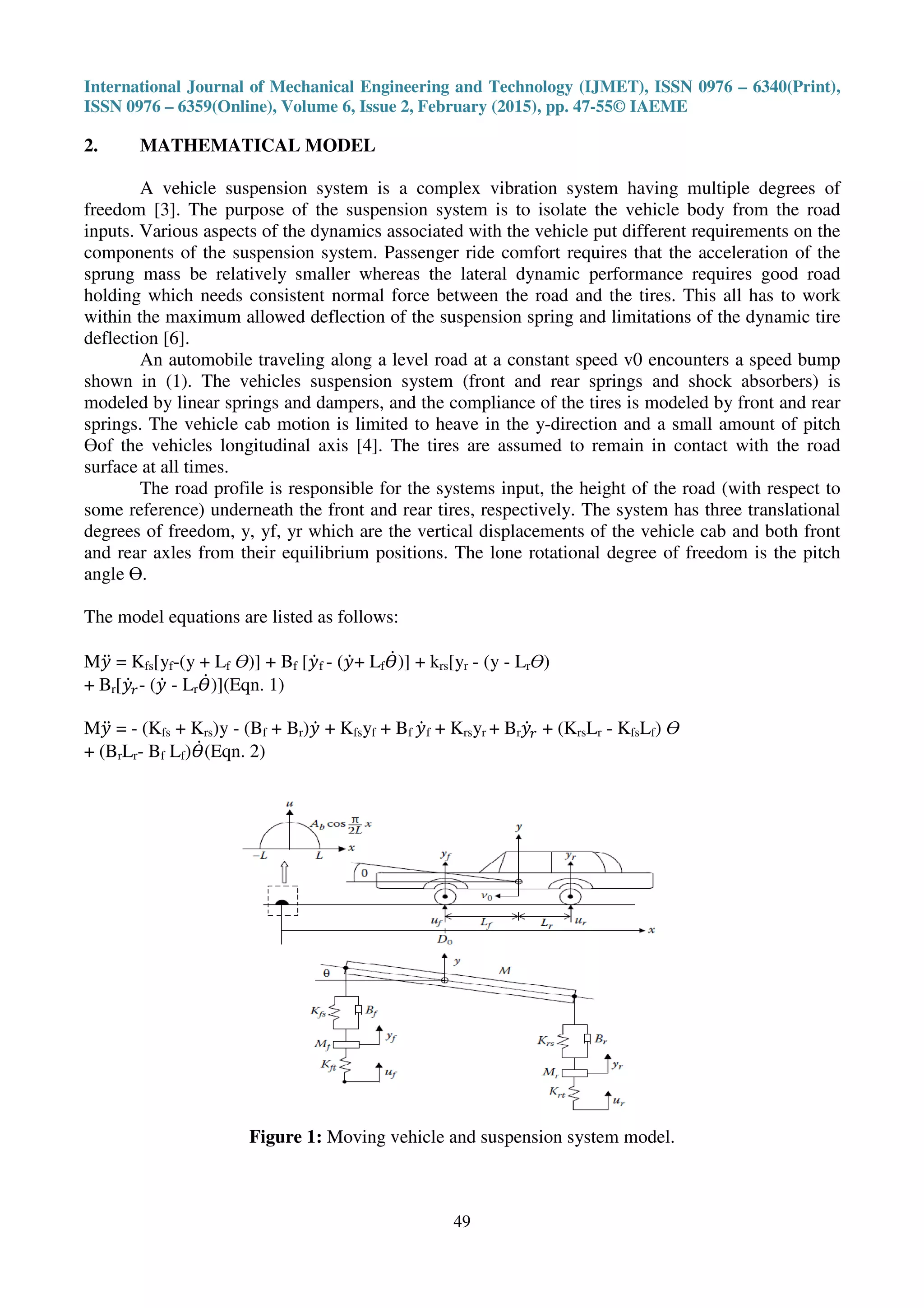 International Journal of Mechanical Engineering and Technology (IJMET), ISSN 0976 – 6340(Print),
ISSN 0976 – 6359(Online), Volume 6, Issue 2, February (2015), pp. 47-55© IAEME
49
2. MATHEMATICAL MODEL
A vehicle suspension system is a complex vibration system having multiple degrees of
freedom [3]. The purpose of the suspension system is to isolate the vehicle body from the road
inputs. Various aspects of the dynamics associated with the vehicle put different requirements on the
components of the suspension system. Passenger ride comfort requires that the acceleration of the
sprung mass be relatively smaller whereas the lateral dynamic performance requires good road
holding which needs consistent normal force between the road and the tires. This all has to work
within the maximum allowed deflection of the suspension spring and limitations of the dynamic tire
deflection [6].
An automobile traveling along a level road at a constant speed v0 encounters a speed bump
shown in (1). The vehicles suspension system (front and rear springs and shock absorbers) is
modeled by linear springs and dampers, and the compliance of the tires is modeled by front and rear
springs. The vehicle cab motion is limited to heave in the y-direction and a small amount of pitch
ϴof the vehicles longitudinal axis [4]. The tires are assumed to remain in contact with the road
surface at all times.
The road profile is responsible for the systems input, the height of the road (with respect to
some reference) underneath the front and rear tires, respectively. The system has three translational
degrees of freedom, y, yf, yr which are the vertical displacements of the vehicle cab and both front
and rear axles from their equilibrium positions. The lone rotational degree of freedom is the pitch
angle ϴ.
The model equations are listed as follows:
M‫ݕ‬ሷ = Kfs[yf-(y + Lf ϴ)] + Bf [‫ݕ‬ሶf - (‫ݕ‬ሶ+ Lfߐሶ)] + krs[yr - (y - Lrϴ)
+ Br[‫ݕ‬ሶ௥- (‫ݕ‬ሶ - Lrߐሶ)](Eqn. 1)
M‫ݕ‬ሷ = - (Kfs + Krs)y - (Bf + Br)‫ݕ‬ሶ + Kfsyf + Bf ‫ݕ‬ሶf + Krsyr + Br‫ݕ‬ሶ௥ + (KrsLr - KfsLf) ϴ
+ (BrLr- Bf Lf)ߐሶ(Eqn. 2)
Figure 1: Moving vehicle and suspension system model.
 