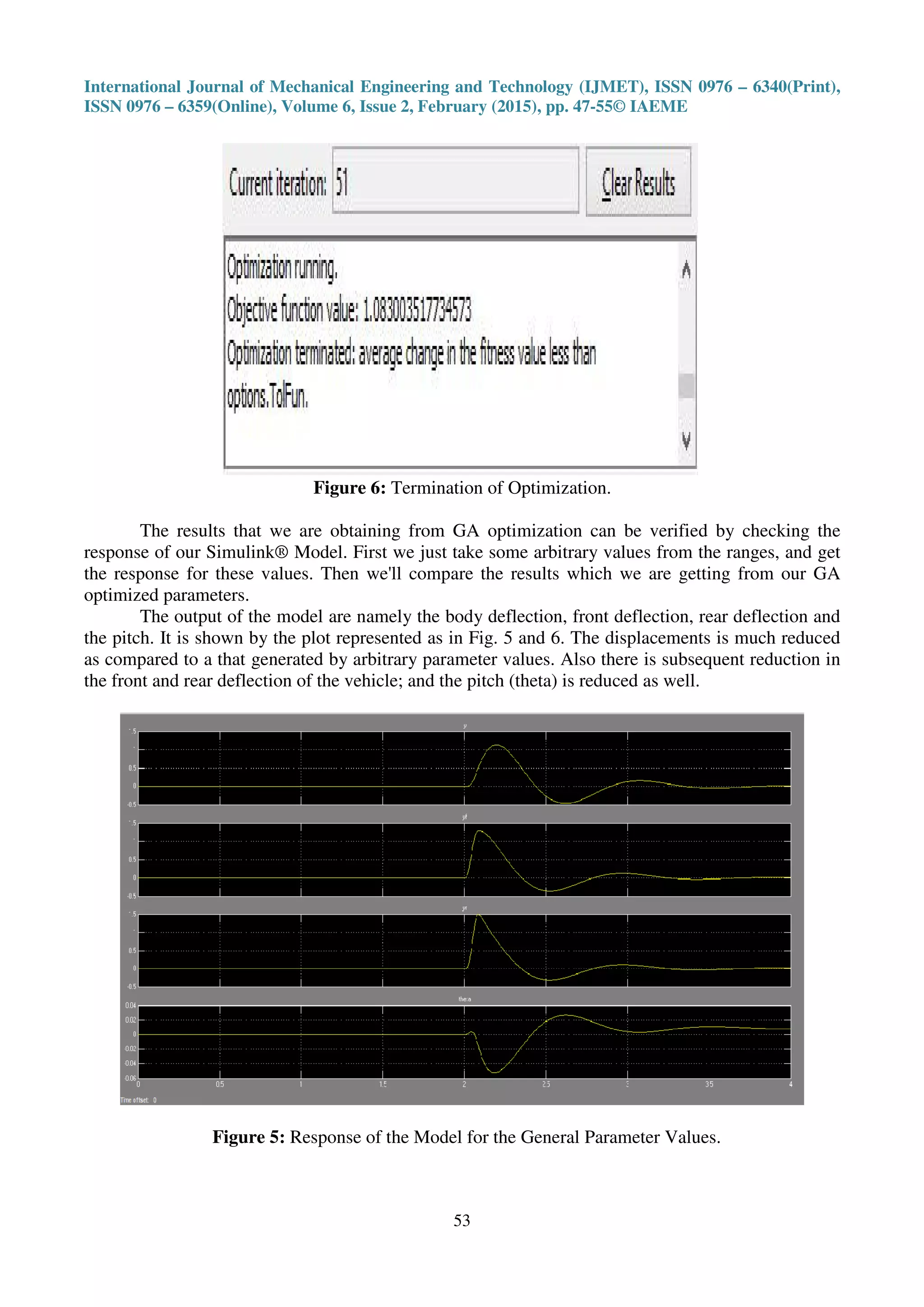 International Journal of Mechanical Engineering and Technology (IJMET), ISSN 0976 – 6340(Print),
ISSN 0976 – 6359(Online), Volume 6, Issue 2, February (2015), pp. 47-55© IAEME
53
Figure 6: Termination of Optimization.
The results that we are obtaining from GA optimization can be verified by checking the
response of our Simulink® Model. First we just take some arbitrary values from the ranges, and get
the response for these values. Then we'll compare the results which we are getting from our GA
optimized parameters.
The output of the model are namely the body deflection, front deflection, rear deflection and
the pitch. It is shown by the plot represented as in Fig. 5 and 6. The displacements is much reduced
as compared to a that generated by arbitrary parameter values. Also there is subsequent reduction in
the front and rear deflection of the vehicle; and the pitch (theta) is reduced as well.
Figure 5: Response of the Model for the General Parameter Values.
 